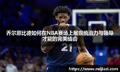 乔尔恩比德如何在NBA赛场上展现统治力与领导才能的完美结合